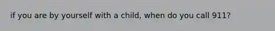 if you are by yourself with a child, when do you call 911?