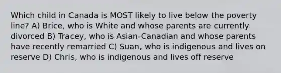 Which child in Canada is MOST likely to live below the poverty line? A) Brice, who is White and whose parents are currently divorced B) Tracey, who is Asian-Canadian and whose parents have recently remarried C) Suan, who is indigenous and lives on reserve D) Chris, who is indigenous and lives off reserve