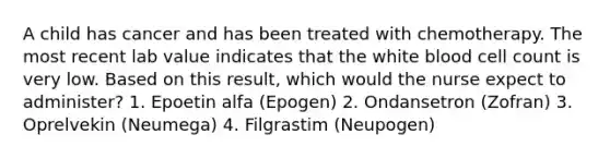 A child has cancer and has been treated with chemotherapy. The most recent lab value indicates that the white blood cell count is very low. Based on this result, which would the nurse expect to administer? 1. Epoetin alfa (Epogen) 2. Ondansetron (Zofran) 3. Oprelvekin (Neumega) 4. Filgrastim (Neupogen)