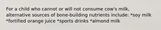 For a child who cannot or will not consume cow's milk, alternative sources of bone-building nutrients include: *soy milk *fortified orange juice *sports drinks *almond milk