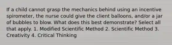 If a child cannot grasp the mechanics behind using an incentive spirometer, the nurse could give the client balloons, and/or a jar of bubbles to blow. What does this best demonstrate? Select all that apply. 1. Modified Scientific Method 2. Scientific Method 3. Creativity 4. Critical Thinking