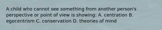 A child who cannot see something from another person's perspective or point of view is showing: A. centration B. egocentrism C. conservation D. theories of mind