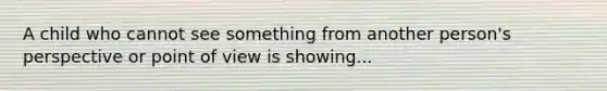 A child who cannot see something from another person's perspective or point of view is showing...