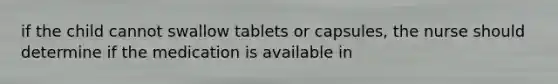 if the child cannot swallow tablets or capsules, the nurse should determine if the medication is available in