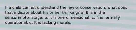 If a child cannot understand the law of conservation, what does that indicate about his or her thinking? a. It is in the sensorimotor stage. b. It is one-dimensional. c. It is formally operational. d. It is lacking morals.