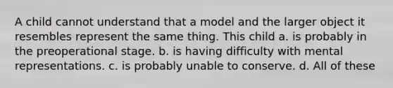 A child cannot understand that a model and the larger object it resembles represent the same thing. This child a. is probably in the preoperational stage. b. is having difficulty with mental representations. c. is probably unable to conserve. d. All of these