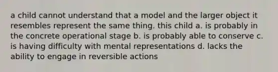 a child cannot understand that a model and the larger object it resembles represent the same thing. this child a. is probably in the concrete operational stage b. is probably able to conserve c. is having difficulty with mental representations d. lacks the ability to engage in reversible actions