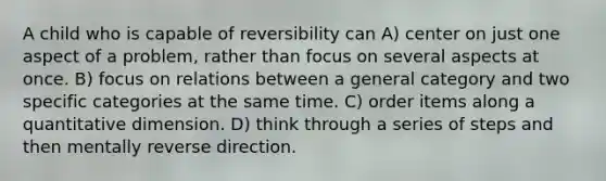 A child who is capable of reversibility can A) center on just one aspect of a problem, rather than focus on several aspects at once. B) focus on relations between a general category and two specific categories at the same time. C) order items along a quantitative dimension. D) think through a series of steps and then mentally reverse direction.