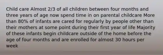 Child care Almost 2/3 of all children between four months and three years of age now spend time in on parental childcare More than 80% of infants are cared for regularly by people other than their mothers at some point during their first year of life Majority of these infants begin childcare outside of the home before the age of four months and are enrolled for almost 30 hours per week