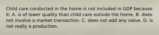 Child care conducted in the home is not included in GDP because it: A. is of lower quality than child care outside the home. B. does not involve a market transaction. C. does not add any value. D. is not really a production.