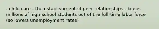 - child care - the establishment of peer relationships - keeps millions of high-school students out of the full-time labor force (so lowers unemployment rates)