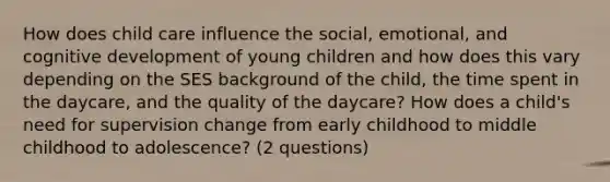 How does child care influence the social, emotional, and cognitive development of young children and how does this vary depending on the SES background of the child, the time spent in the daycare, and the quality of the daycare? How does a child's need for supervision change from early childhood to middle childhood to adolescence? (2 questions)