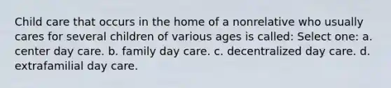 Child care that occurs in the home of a nonrelative who usually cares for several children of various ages is called: Select one: a. center day care. b. family day care. c. decentralized day care. d. extrafamilial day care.