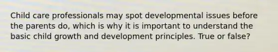 Child care professionals may spot developmental issues before the parents do, which is why it is important to understand the basic child growth and development principles. True or false?