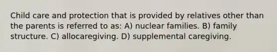 Child care and protection that is provided by relatives other than the parents is referred to as: A) nuclear families. B) family structure. C) allocaregiving. D) supplemental caregiving.