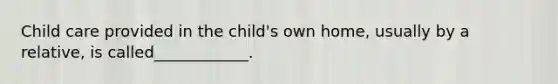 Child care provided in the child's own home, usually by a relative, is called____________.