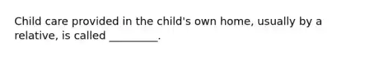 Child care provided in the child's own home, usually by a relative, is called _________.