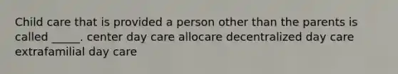 Child care that is provided a person other than the parents is called _____. center day care allocare decentralized day care extrafamilial day care