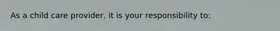 As a child care provider, it is your responsibility to: