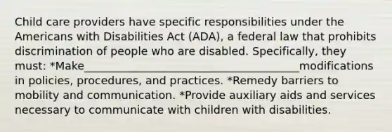 Child care providers have specific responsibilities under the Americans with Disabilities Act (ADA), a federal law that prohibits discrimination of people who are disabled. Specifically, they must: *Make_______________________________________modifications in policies, procedures, and practices. *Remedy barriers to mobility and communication. *Provide auxiliary aids and services necessary to communicate with children with disabilities.