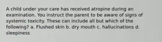 A child under your care has received atropine during an examination. You instruct the parent to be aware of signs of systemic toxicity. These can include all but which of the following? a. Flushed skin b. dry mouth c. hallucinations d. sleepiness