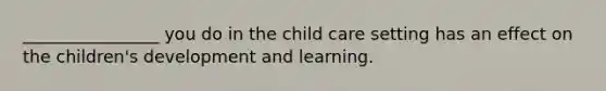 ________________ you do in the child care setting has an effect on the children's development and learning.