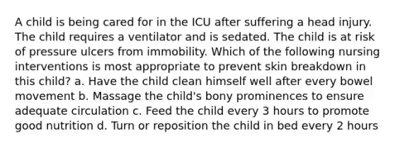 A child is being cared for in the ICU after suffering a head injury. The child requires a ventilator and is sedated. The child is at risk of pressure ulcers from immobility. Which of the following nursing interventions is most appropriate to prevent skin breakdown in this child? a. Have the child clean himself well after every bowel movement b. Massage the child's bony prominences to ensure adequate circulation c. Feed the child every 3 hours to promote good nutrition d. Turn or reposition the child in bed every 2 hours