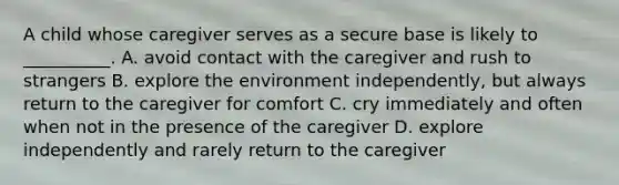 A child whose caregiver serves as a secure base is likely to __________. A. avoid contact with the caregiver and rush to strangers B. explore the environment independently, but always return to the caregiver for comfort C. cry immediately and often when not in the presence of the caregiver D. explore independently and rarely return to the caregiver