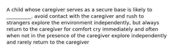 A child whose caregiver serves as a secure base is likely to __________. avoid contact with the caregiver and rush to strangers explore the environment independently, but always return to the caregiver for comfort cry immediately and often when not in the presence of the caregiver explore independently and rarely return to the caregiver