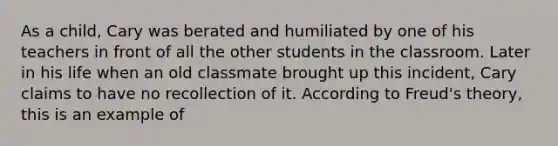 As a child, Cary was berated and humiliated by one of his teachers in front of all the other students in the classroom. Later in his life when an old classmate brought up this incident, Cary claims to have no recollection of it. According to Freud's theory, this is an example of