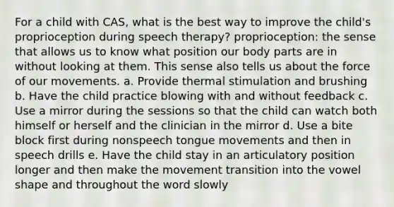 For a child with CAS, what is the best way to improve the child's proprioception during speech therapy? proprioception: the sense that allows us to know what position our body parts are in without looking at them. This sense also tells us about the force of our movements. a. Provide thermal stimulation and brushing b. Have the child practice blowing with and without feedback c. Use a mirror during the sessions so that the child can watch both himself or herself and the clinician in the mirror d. Use a bite block first during nonspeech tongue movements and then in speech drills e. Have the child stay in an articulatory position longer and then make the movement transition into the vowel shape and throughout the word slowly