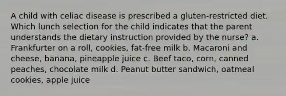 A child with celiac disease is prescribed a gluten-restricted diet. Which lunch selection for the child indicates that the parent understands the dietary instruction provided by the nurse? a. Frankfurter on a roll, cookies, fat-free milk b. Macaroni and cheese, banana, pineapple juice c. Beef taco, corn, canned peaches, chocolate milk d. Peanut butter sandwich, oatmeal cookies, apple juice