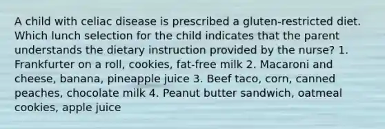 A child with celiac disease is prescribed a gluten-restricted diet. Which lunch selection for the child indicates that the parent understands the dietary instruction provided by the nurse? 1. Frankfurter on a roll, cookies, fat-free milk 2. Macaroni and cheese, banana, pineapple juice 3. Beef taco, corn, canned peaches, chocolate milk 4. Peanut butter sandwich, oatmeal cookies, apple juice