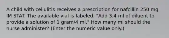 A child with cellulitis receives a prescription for nafcillin 250 mg IM STAT. The available vial is labeled. "Add 3.4 ml of diluent to provide a solution of 1 gram/4 ml." How many ml should the nurse administer? (Enter the numeric value only.)