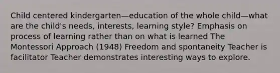 Child centered kindergarten—education of the whole child—what are the child's needs, interests, learning style? Emphasis on process of learning rather than on what is learned The Montessori Approach (1948) Freedom and spontaneity Teacher is facilitator Teacher demonstrates interesting ways to explore.