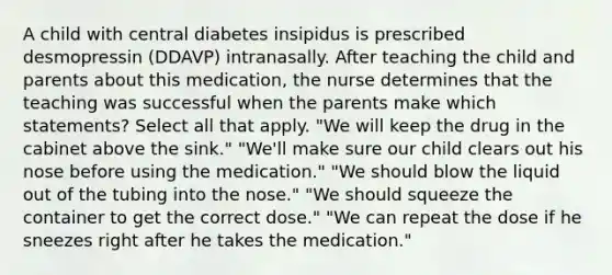 A child with central diabetes insipidus is prescribed desmopressin (DDAVP) intranasally. After teaching the child and parents about this medication, the nurse determines that the teaching was successful when the parents make which statements? Select all that apply. "We will keep the drug in the cabinet above the sink." "We'll make sure our child clears out his nose before using the medication." "We should blow the liquid out of the tubing into the nose." "We should squeeze the container to get the correct dose." "We can repeat the dose if he sneezes right after he takes the medication."