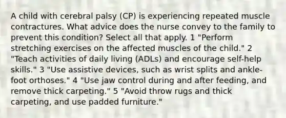 A child with cerebral palsy (CP) is experiencing repeated muscle contractures. What advice does the nurse convey to the family to prevent this condition? Select all that apply. 1 "Perform stretching exercises on the affected muscles of the child." 2 "Teach activities of daily living (ADLs) and encourage self-help skills." 3 "Use assistive devices, such as wrist splits and ankle-foot orthoses." 4 "Use jaw control during and after feeding, and remove thick carpeting." 5 "Avoid throw rugs and thick carpeting, and use padded furniture."