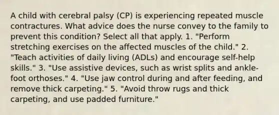 A child with cerebral palsy (CP) is experiencing repeated muscle contractures. What advice does the nurse convey to the family to prevent this condition? Select all that apply. 1. "Perform stretching exercises on the affected muscles of the child." 2. "Teach activities of daily living (ADLs) and encourage self-help skills." 3. "Use assistive devices, such as wrist splits and ankle-foot orthoses." 4. "Use jaw control during and after feeding, and remove thick carpeting." 5. "Avoid throw rugs and thick carpeting, and use padded furniture."