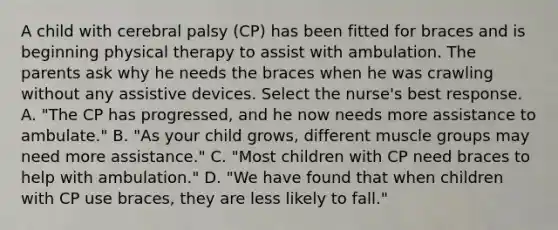 A child with cerebral palsy (CP) has been fitted for braces and is beginning physical therapy to assist with ambulation. The parents ask why he needs the braces when he was crawling without any assistive devices. Select the nurse's best response. A. "The CP has progressed, and he now needs more assistance to ambulate." B. "As your child grows, different muscle groups may need more assistance." C. "Most children with CP need braces to help with ambulation." D. "We have found that when children with CP use braces, they are less likely to fall."