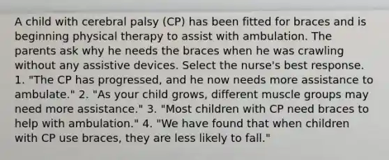 A child with cerebral palsy (CP) has been fitted for braces and is beginning physical therapy to assist with ambulation. The parents ask why he needs the braces when he was crawling without any assistive devices. Select the nurse's best response. 1. "The CP has progressed, and he now needs more assistance to ambulate." 2. "As your child grows, different muscle groups may need more assistance." 3. "Most children with CP need braces to help with ambulation." 4. "We have found that when children with CP use braces, they are less likely to fall."