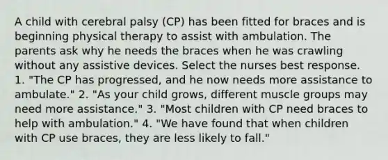 A child with cerebral palsy (CP) has been fitted for braces and is beginning physical therapy to assist with ambulation. The parents ask why he needs the braces when he was crawling without any assistive devices. Select the nurses best response. 1. "The CP has progressed, and he now needs more assistance to ambulate." 2. "As your child grows, different muscle groups may need more assistance." 3. "Most children with CP need braces to help with ambulation." 4. "We have found that when children with CP use braces, they are less likely to fall."