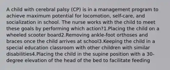 A child with cerebral palsy (CP) is in a management program to achieve maximum potential for locomotion, self-care, and socialization in school. The nurse works with the child to meet these goals by performing which action?1.Placing the child on a wheeled scooter board2.Removing ankle-foot orthoses and braces once the child arrives at school3.Keeping the child in a special education classroom with other children with similar disabilities4.Placing the child in the supine position with a 30-degree elevation of the head of the bed to facilitate feeding