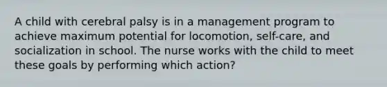 A child with cerebral palsy is in a management program to achieve maximum potential for locomotion, self-care, and socialization in school. The nurse works with the child to meet these goals by performing which action?