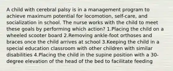 A child with cerebral palsy is in a management program to achieve maximum potential for locomotion, self-care, and socialization in school. The nurse works with the child to meet these goals by performing which action? 1.Placing the child on a wheeled scooter board 2.Removing ankle-foot orthoses and braces once the child arrives at school 3.Keeping the child in a special education classroom with other children with similar disabilities 4.Placing the child in the supine position with a 30-degree elevation of the head of the bed to facilitate feeding