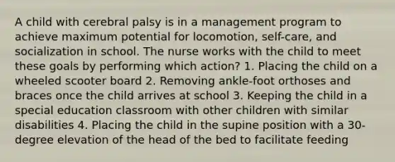 A child with cerebral palsy is in a management program to achieve maximum potential for locomotion, self-care, and socialization in school. The nurse works with the child to meet these goals by performing which action? 1. Placing the child on a wheeled scooter board 2. Removing ankle-foot orthoses and braces once the child arrives at school 3. Keeping the child in a special education classroom with other children with similar disabilities 4. Placing the child in the supine position with a 30-degree elevation of the head of the bed to facilitate feeding