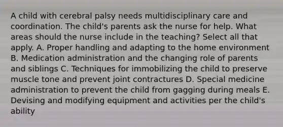 A child with cerebral palsy needs multidisciplinary care and coordination. The child's parents ask the nurse for help. What areas should the nurse include in the teaching? Select all that apply. A. Proper handling and adapting to the home environment B. Medication administration and the changing role of parents and siblings C. Techniques for immobilizing the child to preserve muscle tone and prevent joint contractures D. Special medicine administration to prevent the child from gagging during meals E. Devising and modifying equipment and activities per the child's ability