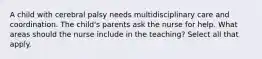 A child with cerebral palsy needs multidisciplinary care and coordination. The child's parents ask the nurse for help. What areas should the nurse include in the teaching? Select all that apply.