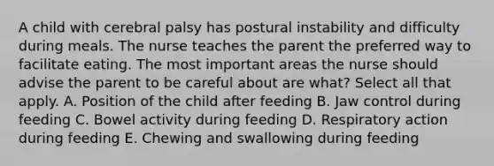 A child with cerebral palsy has postural instability and difficulty during meals. The nurse teaches the parent the preferred way to facilitate eating. The most important areas the nurse should advise the parent to be careful about are what? Select all that apply. A. Position of the child after feeding B. Jaw control during feeding C. Bowel activity during feeding D. Respiratory action during feeding E. Chewing and swallowing during feeding