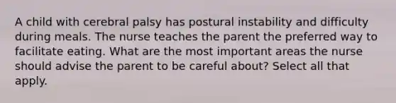 A child with cerebral palsy has postural instability and difficulty during meals. The nurse teaches the parent the preferred way to facilitate eating. What are the most important areas the nurse should advise the parent to be careful about? Select all that apply.