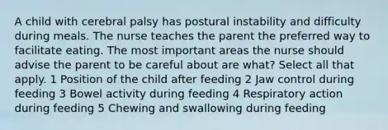 A child with cerebral palsy has postural instability and difficulty during meals. The nurse teaches the parent the preferred way to facilitate eating. The most important areas the nurse should advise the parent to be careful about are what? Select all that apply. 1 Position of the child after feeding 2 Jaw control during feeding 3 Bowel activity during feeding 4 Respiratory action during feeding 5 Chewing and swallowing during feeding